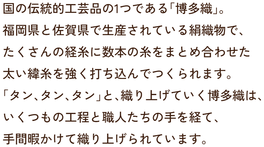国の伝統的工芸品の1つである「博多織」。福岡県と佐賀県で生産されている絹織物で、たくさんの経糸に数本の糸をまとめ合わせた太い緯糸を強く打ち込んでつくられます。「タン、タン、タン」と、織り上げていく博多織は、いくつもの工程と職人たちの手を経て、手間暇かけて織り上げられています。
